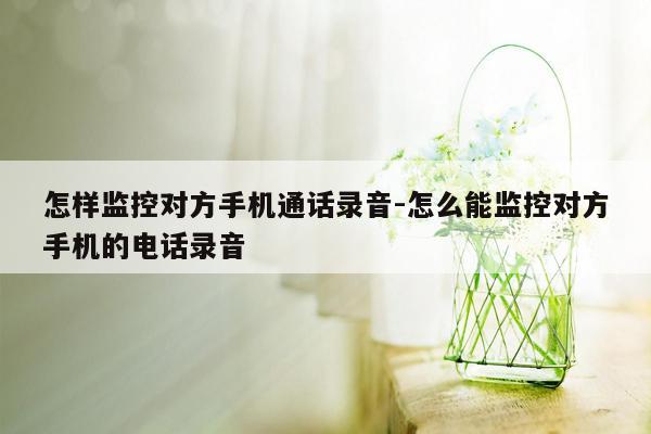 怎样监控对方手机通话录音-怎么能监控对方手机的 *** 录音