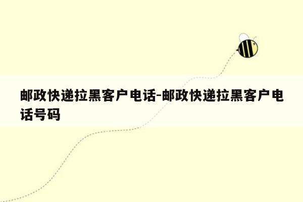 邮政快递拉黑客户 *** -邮政快递拉黑客户 *** 号码